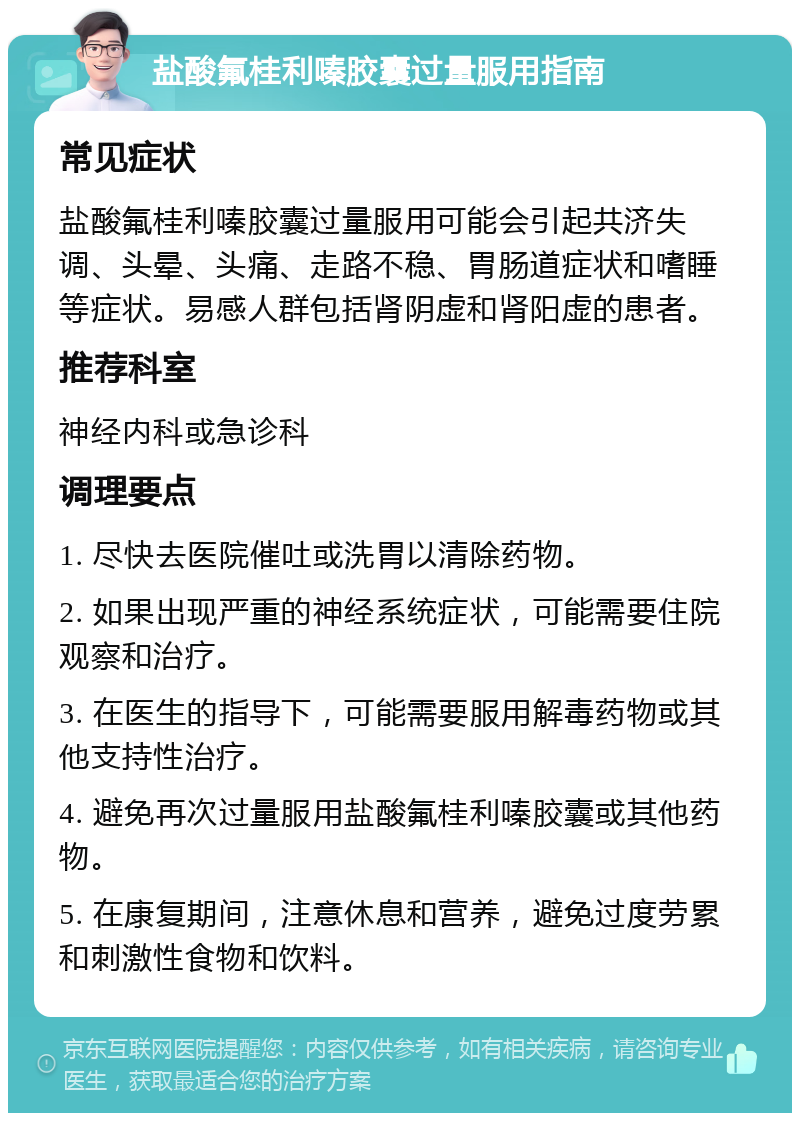 盐酸氟桂利嗪胶囊过量服用指南 常见症状 盐酸氟桂利嗪胶囊过量服用可能会引起共济失调、头晕、头痛、走路不稳、胃肠道症状和嗜睡等症状。易感人群包括肾阴虚和肾阳虚的患者。 推荐科室 神经内科或急诊科 调理要点 1. 尽快去医院催吐或洗胃以清除药物。 2. 如果出现严重的神经系统症状，可能需要住院观察和治疗。 3. 在医生的指导下，可能需要服用解毒药物或其他支持性治疗。 4. 避免再次过量服用盐酸氟桂利嗪胶囊或其他药物。 5. 在康复期间，注意休息和营养，避免过度劳累和刺激性食物和饮料。