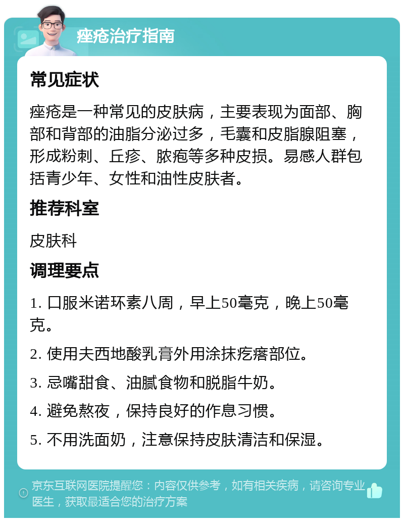 痤疮治疗指南 常见症状 痤疮是一种常见的皮肤病，主要表现为面部、胸部和背部的油脂分泌过多，毛囊和皮脂腺阻塞，形成粉刺、丘疹、脓疱等多种皮损。易感人群包括青少年、女性和油性皮肤者。 推荐科室 皮肤科 调理要点 1. 口服米诺环素八周，早上50毫克，晚上50毫克。 2. 使用夫西地酸乳膏外用涂抹疙瘩部位。 3. 忌嘴甜食、油腻食物和脱脂牛奶。 4. 避免熬夜，保持良好的作息习惯。 5. 不用洗面奶，注意保持皮肤清洁和保湿。