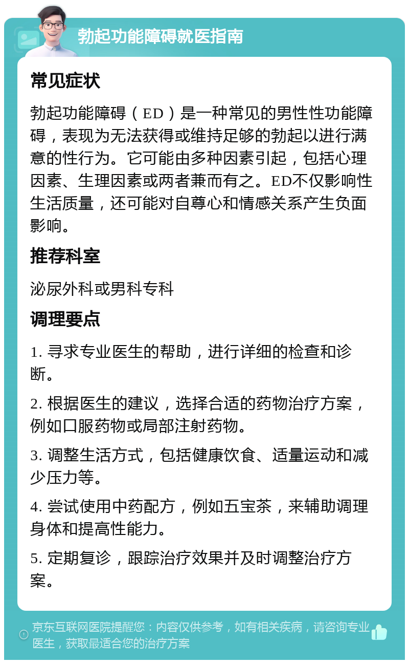 勃起功能障碍就医指南 常见症状 勃起功能障碍（ED）是一种常见的男性性功能障碍，表现为无法获得或维持足够的勃起以进行满意的性行为。它可能由多种因素引起，包括心理因素、生理因素或两者兼而有之。ED不仅影响性生活质量，还可能对自尊心和情感关系产生负面影响。 推荐科室 泌尿外科或男科专科 调理要点 1. 寻求专业医生的帮助，进行详细的检查和诊断。 2. 根据医生的建议，选择合适的药物治疗方案，例如口服药物或局部注射药物。 3. 调整生活方式，包括健康饮食、适量运动和减少压力等。 4. 尝试使用中药配方，例如五宝茶，来辅助调理身体和提高性能力。 5. 定期复诊，跟踪治疗效果并及时调整治疗方案。