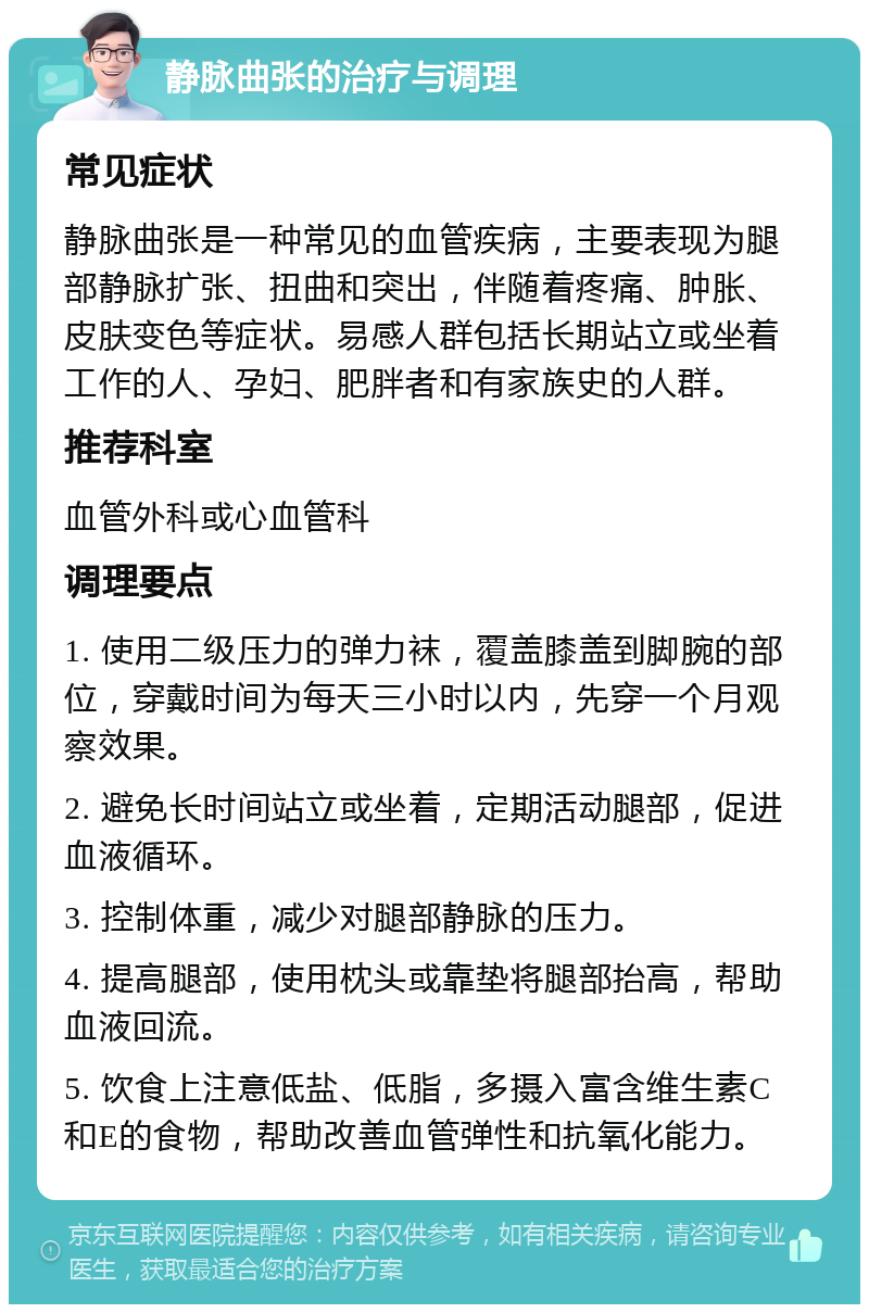 静脉曲张的治疗与调理 常见症状 静脉曲张是一种常见的血管疾病，主要表现为腿部静脉扩张、扭曲和突出，伴随着疼痛、肿胀、皮肤变色等症状。易感人群包括长期站立或坐着工作的人、孕妇、肥胖者和有家族史的人群。 推荐科室 血管外科或心血管科 调理要点 1. 使用二级压力的弹力袜，覆盖膝盖到脚腕的部位，穿戴时间为每天三小时以内，先穿一个月观察效果。 2. 避免长时间站立或坐着，定期活动腿部，促进血液循环。 3. 控制体重，减少对腿部静脉的压力。 4. 提高腿部，使用枕头或靠垫将腿部抬高，帮助血液回流。 5. 饮食上注意低盐、低脂，多摄入富含维生素C和E的食物，帮助改善血管弹性和抗氧化能力。