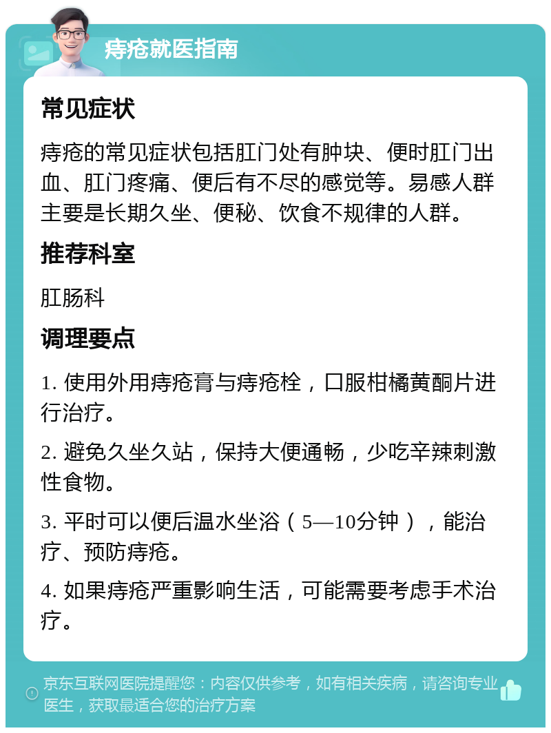 痔疮就医指南 常见症状 痔疮的常见症状包括肛门处有肿块、便时肛门出血、肛门疼痛、便后有不尽的感觉等。易感人群主要是长期久坐、便秘、饮食不规律的人群。 推荐科室 肛肠科 调理要点 1. 使用外用痔疮膏与痔疮栓，口服柑橘黄酮片进行治疗。 2. 避免久坐久站，保持大便通畅，少吃辛辣刺激性食物。 3. 平时可以便后温水坐浴（5—10分钟），能治疗、预防痔疮。 4. 如果痔疮严重影响生活，可能需要考虑手术治疗。