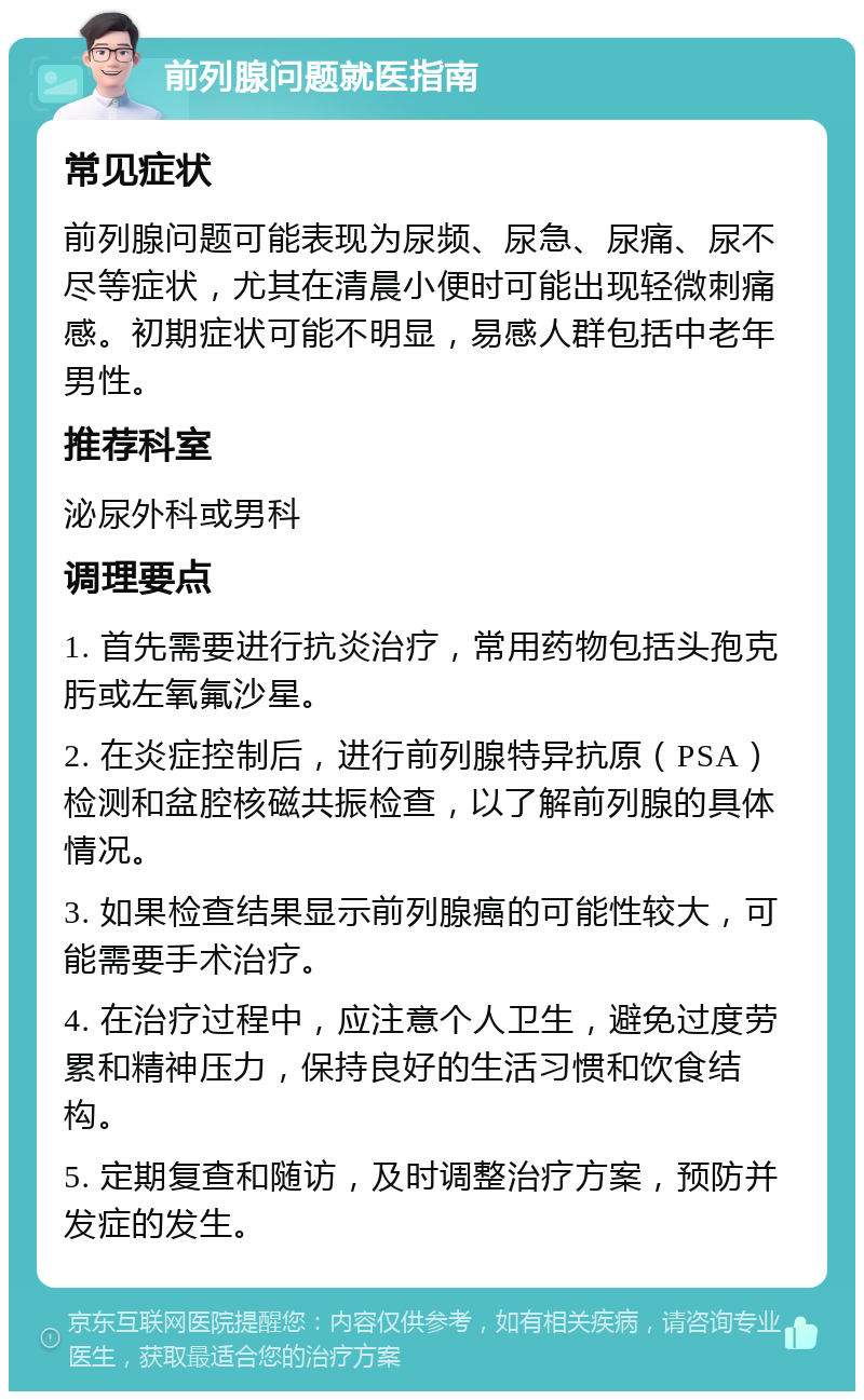 前列腺问题就医指南 常见症状 前列腺问题可能表现为尿频、尿急、尿痛、尿不尽等症状，尤其在清晨小便时可能出现轻微刺痛感。初期症状可能不明显，易感人群包括中老年男性。 推荐科室 泌尿外科或男科 调理要点 1. 首先需要进行抗炎治疗，常用药物包括头孢克肟或左氧氟沙星。 2. 在炎症控制后，进行前列腺特异抗原（PSA）检测和盆腔核磁共振检查，以了解前列腺的具体情况。 3. 如果检查结果显示前列腺癌的可能性较大，可能需要手术治疗。 4. 在治疗过程中，应注意个人卫生，避免过度劳累和精神压力，保持良好的生活习惯和饮食结构。 5. 定期复查和随访，及时调整治疗方案，预防并发症的发生。