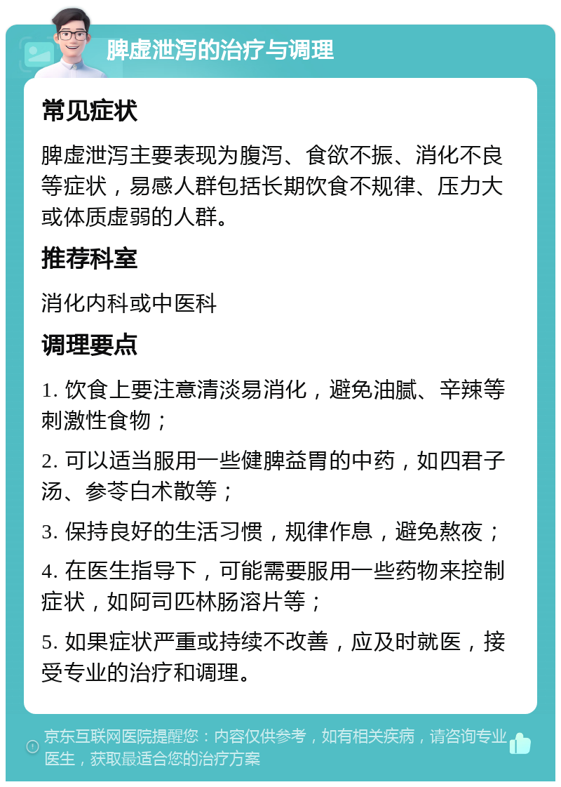 脾虚泄泻的治疗与调理 常见症状 脾虚泄泻主要表现为腹泻、食欲不振、消化不良等症状，易感人群包括长期饮食不规律、压力大或体质虚弱的人群。 推荐科室 消化内科或中医科 调理要点 1. 饮食上要注意清淡易消化，避免油腻、辛辣等刺激性食物； 2. 可以适当服用一些健脾益胃的中药，如四君子汤、参苓白术散等； 3. 保持良好的生活习惯，规律作息，避免熬夜； 4. 在医生指导下，可能需要服用一些药物来控制症状，如阿司匹林肠溶片等； 5. 如果症状严重或持续不改善，应及时就医，接受专业的治疗和调理。