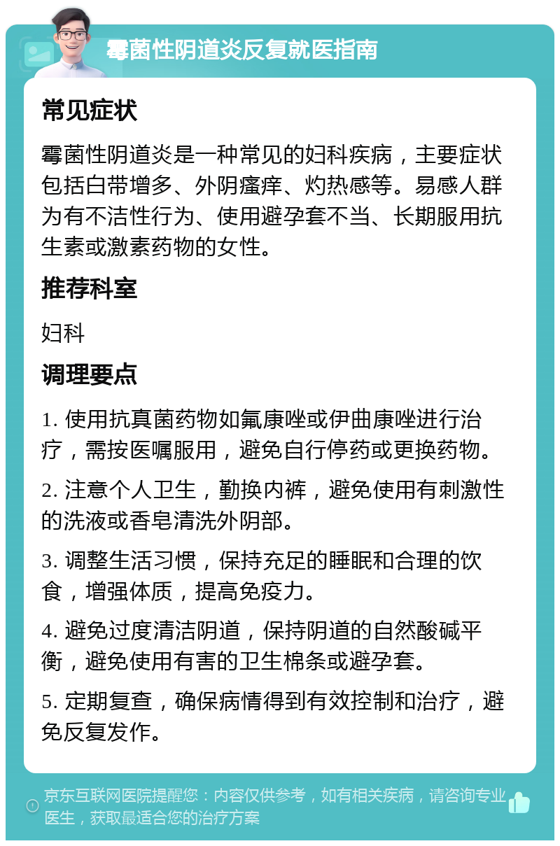 霉菌性阴道炎反复就医指南 常见症状 霉菌性阴道炎是一种常见的妇科疾病，主要症状包括白带增多、外阴瘙痒、灼热感等。易感人群为有不洁性行为、使用避孕套不当、长期服用抗生素或激素药物的女性。 推荐科室 妇科 调理要点 1. 使用抗真菌药物如氟康唑或伊曲康唑进行治疗，需按医嘱服用，避免自行停药或更换药物。 2. 注意个人卫生，勤换内裤，避免使用有刺激性的洗液或香皂清洗外阴部。 3. 调整生活习惯，保持充足的睡眠和合理的饮食，增强体质，提高免疫力。 4. 避免过度清洁阴道，保持阴道的自然酸碱平衡，避免使用有害的卫生棉条或避孕套。 5. 定期复查，确保病情得到有效控制和治疗，避免反复发作。