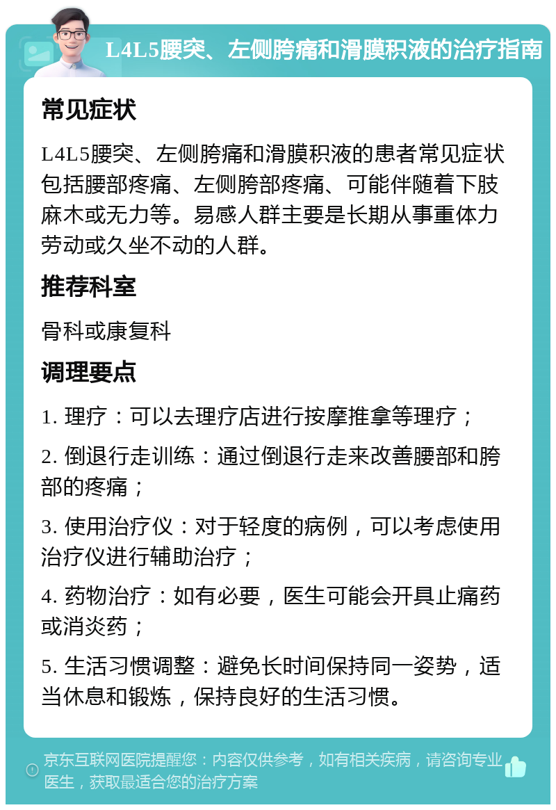 L4L5腰突、左侧胯痛和滑膜积液的治疗指南 常见症状 L4L5腰突、左侧胯痛和滑膜积液的患者常见症状包括腰部疼痛、左侧胯部疼痛、可能伴随着下肢麻木或无力等。易感人群主要是长期从事重体力劳动或久坐不动的人群。 推荐科室 骨科或康复科 调理要点 1. 理疗：可以去理疗店进行按摩推拿等理疗； 2. 倒退行走训练：通过倒退行走来改善腰部和胯部的疼痛； 3. 使用治疗仪：对于轻度的病例，可以考虑使用治疗仪进行辅助治疗； 4. 药物治疗：如有必要，医生可能会开具止痛药或消炎药； 5. 生活习惯调整：避免长时间保持同一姿势，适当休息和锻炼，保持良好的生活习惯。