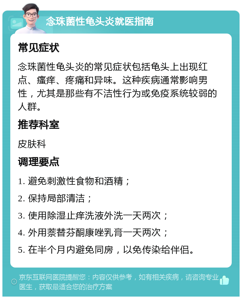 念珠菌性龟头炎就医指南 常见症状 念珠菌性龟头炎的常见症状包括龟头上出现红点、瘙痒、疼痛和异味。这种疾病通常影响男性，尤其是那些有不洁性行为或免疫系统较弱的人群。 推荐科室 皮肤科 调理要点 1. 避免刺激性食物和酒精； 2. 保持局部清洁； 3. 使用除湿止痒洗液外洗一天两次； 4. 外用萘替芬酮康唑乳膏一天两次； 5. 在半个月内避免同房，以免传染给伴侣。