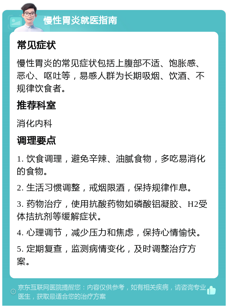 慢性胃炎就医指南 常见症状 慢性胃炎的常见症状包括上腹部不适、饱胀感、恶心、呕吐等，易感人群为长期吸烟、饮酒、不规律饮食者。 推荐科室 消化内科 调理要点 1. 饮食调理，避免辛辣、油腻食物，多吃易消化的食物。 2. 生活习惯调整，戒烟限酒，保持规律作息。 3. 药物治疗，使用抗酸药物如磷酸铝凝胶、H2受体拮抗剂等缓解症状。 4. 心理调节，减少压力和焦虑，保持心情愉快。 5. 定期复查，监测病情变化，及时调整治疗方案。