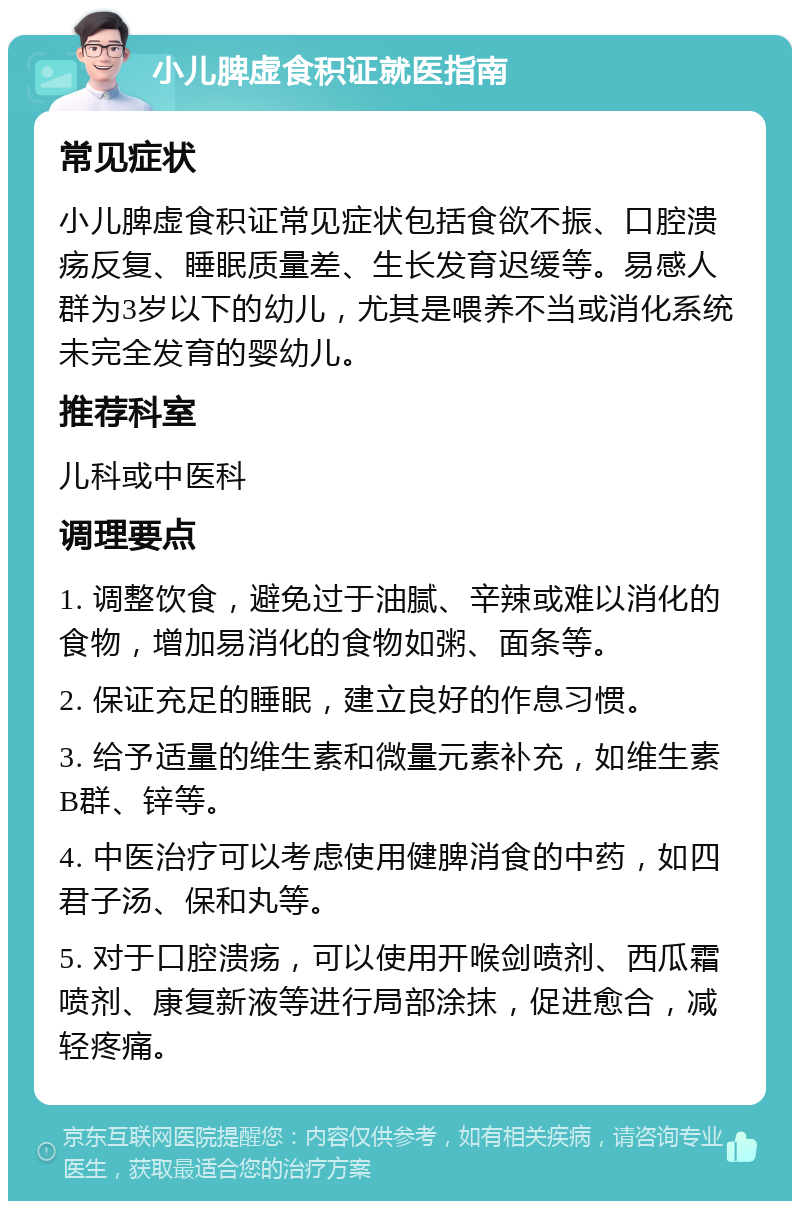 小儿脾虚食积证就医指南 常见症状 小儿脾虚食积证常见症状包括食欲不振、口腔溃疡反复、睡眠质量差、生长发育迟缓等。易感人群为3岁以下的幼儿，尤其是喂养不当或消化系统未完全发育的婴幼儿。 推荐科室 儿科或中医科 调理要点 1. 调整饮食，避免过于油腻、辛辣或难以消化的食物，增加易消化的食物如粥、面条等。 2. 保证充足的睡眠，建立良好的作息习惯。 3. 给予适量的维生素和微量元素补充，如维生素B群、锌等。 4. 中医治疗可以考虑使用健脾消食的中药，如四君子汤、保和丸等。 5. 对于口腔溃疡，可以使用开喉剑喷剂、西瓜霜喷剂、康复新液等进行局部涂抹，促进愈合，减轻疼痛。