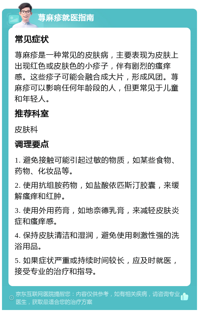 荨麻疹就医指南 常见症状 荨麻疹是一种常见的皮肤病，主要表现为皮肤上出现红色或皮肤色的小疹子，伴有剧烈的瘙痒感。这些疹子可能会融合成大片，形成风团。荨麻疹可以影响任何年龄段的人，但更常见于儿童和年轻人。 推荐科室 皮肤科 调理要点 1. 避免接触可能引起过敏的物质，如某些食物、药物、化妆品等。 2. 使用抗组胺药物，如盐酸依匹斯汀胶囊，来缓解瘙痒和红肿。 3. 使用外用药膏，如地奈德乳膏，来减轻皮肤炎症和瘙痒感。 4. 保持皮肤清洁和湿润，避免使用刺激性强的洗浴用品。 5. 如果症状严重或持续时间较长，应及时就医，接受专业的治疗和指导。