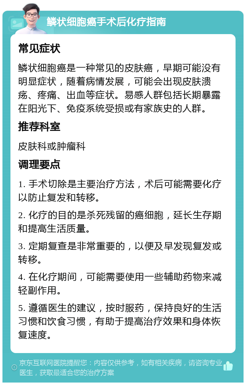 鳞状细胞癌手术后化疗指南 常见症状 鳞状细胞癌是一种常见的皮肤癌，早期可能没有明显症状，随着病情发展，可能会出现皮肤溃疡、疼痛、出血等症状。易感人群包括长期暴露在阳光下、免疫系统受损或有家族史的人群。 推荐科室 皮肤科或肿瘤科 调理要点 1. 手术切除是主要治疗方法，术后可能需要化疗以防止复发和转移。 2. 化疗的目的是杀死残留的癌细胞，延长生存期和提高生活质量。 3. 定期复查是非常重要的，以便及早发现复发或转移。 4. 在化疗期间，可能需要使用一些辅助药物来减轻副作用。 5. 遵循医生的建议，按时服药，保持良好的生活习惯和饮食习惯，有助于提高治疗效果和身体恢复速度。