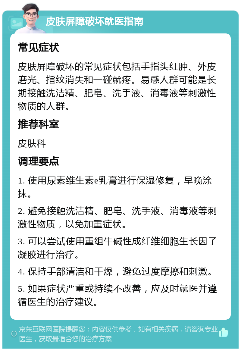 皮肤屏障破坏就医指南 常见症状 皮肤屏障破坏的常见症状包括手指头红肿、外皮磨光、指纹消失和一碰就疼。易感人群可能是长期接触洗洁精、肥皂、洗手液、消毒液等刺激性物质的人群。 推荐科室 皮肤科 调理要点 1. 使用尿素维生素e乳膏进行保湿修复，早晚涂抹。 2. 避免接触洗洁精、肥皂、洗手液、消毒液等刺激性物质，以免加重症状。 3. 可以尝试使用重组牛碱性成纤维细胞生长因子凝胶进行治疗。 4. 保持手部清洁和干燥，避免过度摩擦和刺激。 5. 如果症状严重或持续不改善，应及时就医并遵循医生的治疗建议。