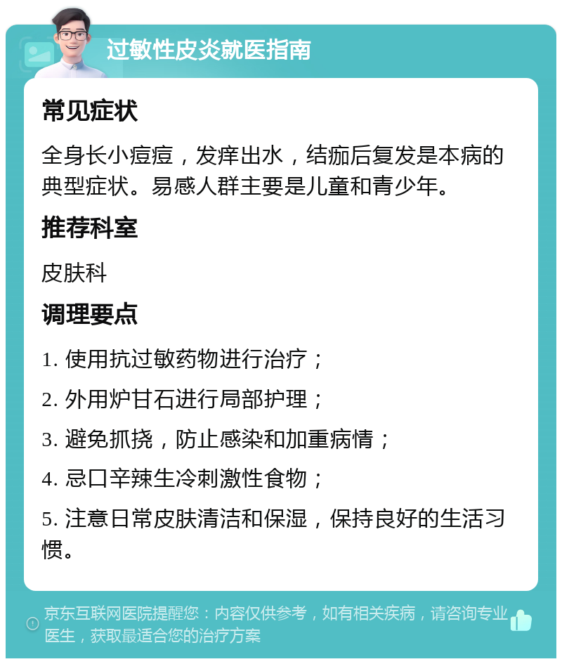 过敏性皮炎就医指南 常见症状 全身长小痘痘，发痒出水，结痂后复发是本病的典型症状。易感人群主要是儿童和青少年。 推荐科室 皮肤科 调理要点 1. 使用抗过敏药物进行治疗； 2. 外用炉甘石进行局部护理； 3. 避免抓挠，防止感染和加重病情； 4. 忌口辛辣生冷刺激性食物； 5. 注意日常皮肤清洁和保湿，保持良好的生活习惯。