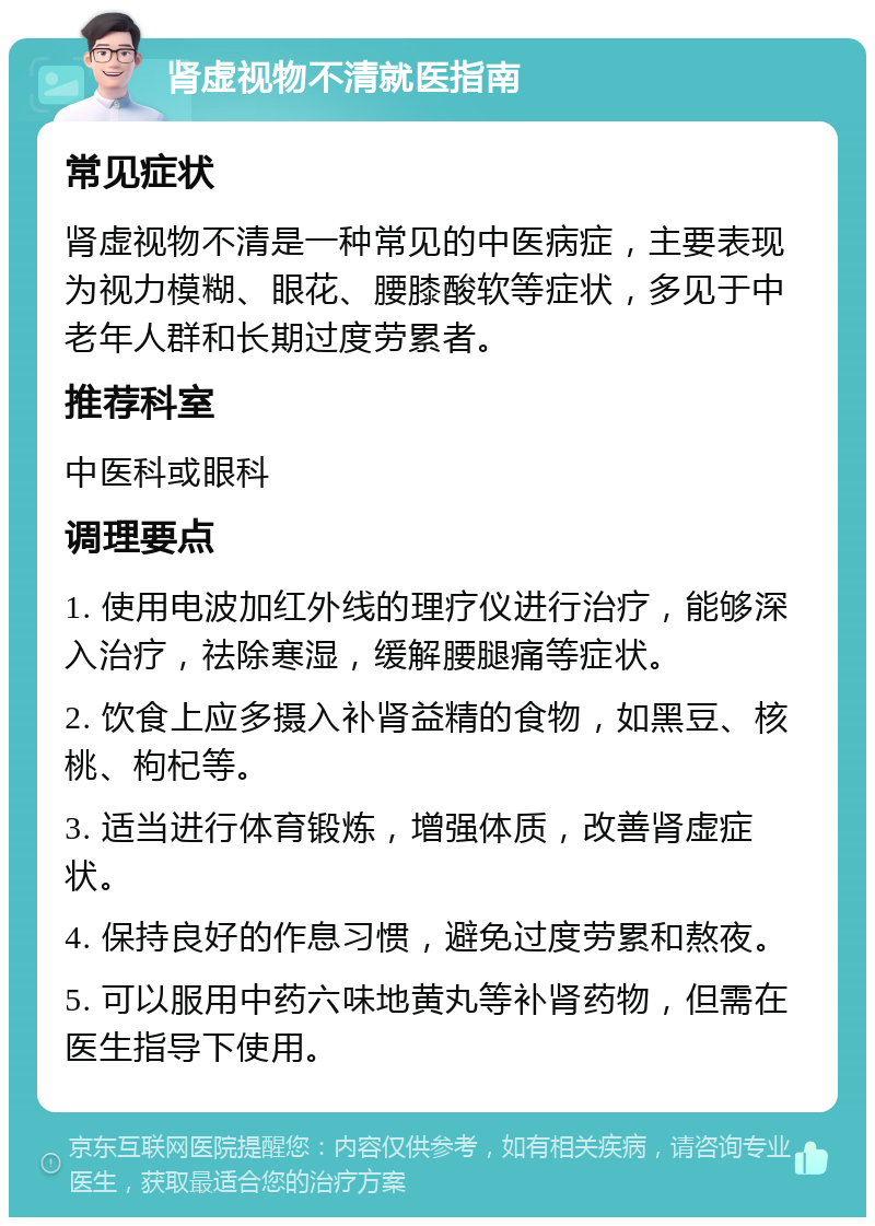 肾虚视物不清就医指南 常见症状 肾虚视物不清是一种常见的中医病症，主要表现为视力模糊、眼花、腰膝酸软等症状，多见于中老年人群和长期过度劳累者。 推荐科室 中医科或眼科 调理要点 1. 使用电波加红外线的理疗仪进行治疗，能够深入治疗，祛除寒湿，缓解腰腿痛等症状。 2. 饮食上应多摄入补肾益精的食物，如黑豆、核桃、枸杞等。 3. 适当进行体育锻炼，增强体质，改善肾虚症状。 4. 保持良好的作息习惯，避免过度劳累和熬夜。 5. 可以服用中药六味地黄丸等补肾药物，但需在医生指导下使用。