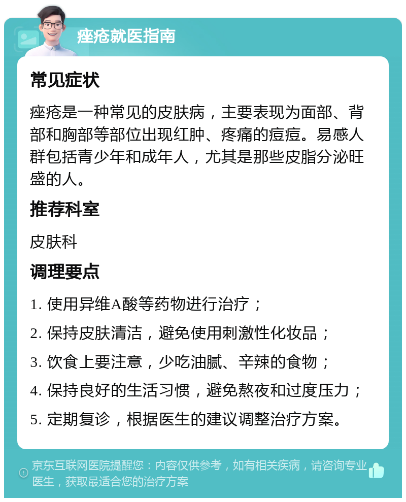 痤疮就医指南 常见症状 痤疮是一种常见的皮肤病，主要表现为面部、背部和胸部等部位出现红肿、疼痛的痘痘。易感人群包括青少年和成年人，尤其是那些皮脂分泌旺盛的人。 推荐科室 皮肤科 调理要点 1. 使用异维A酸等药物进行治疗； 2. 保持皮肤清洁，避免使用刺激性化妆品； 3. 饮食上要注意，少吃油腻、辛辣的食物； 4. 保持良好的生活习惯，避免熬夜和过度压力； 5. 定期复诊，根据医生的建议调整治疗方案。