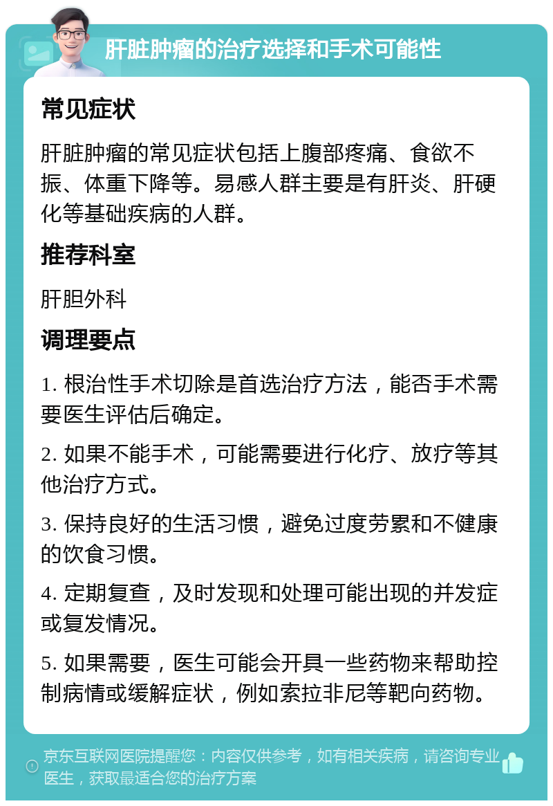 肝脏肿瘤的治疗选择和手术可能性 常见症状 肝脏肿瘤的常见症状包括上腹部疼痛、食欲不振、体重下降等。易感人群主要是有肝炎、肝硬化等基础疾病的人群。 推荐科室 肝胆外科 调理要点 1. 根治性手术切除是首选治疗方法，能否手术需要医生评估后确定。 2. 如果不能手术，可能需要进行化疗、放疗等其他治疗方式。 3. 保持良好的生活习惯，避免过度劳累和不健康的饮食习惯。 4. 定期复查，及时发现和处理可能出现的并发症或复发情况。 5. 如果需要，医生可能会开具一些药物来帮助控制病情或缓解症状，例如索拉非尼等靶向药物。