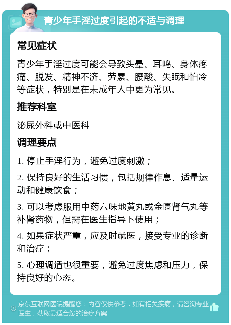 青少年手淫过度引起的不适与调理 常见症状 青少年手淫过度可能会导致头晕、耳鸣、身体疼痛、脱发、精神不济、劳累、腰酸、失眠和怕冷等症状，特别是在未成年人中更为常见。 推荐科室 泌尿外科或中医科 调理要点 1. 停止手淫行为，避免过度刺激； 2. 保持良好的生活习惯，包括规律作息、适量运动和健康饮食； 3. 可以考虑服用中药六味地黄丸或金匮肾气丸等补肾药物，但需在医生指导下使用； 4. 如果症状严重，应及时就医，接受专业的诊断和治疗； 5. 心理调适也很重要，避免过度焦虑和压力，保持良好的心态。