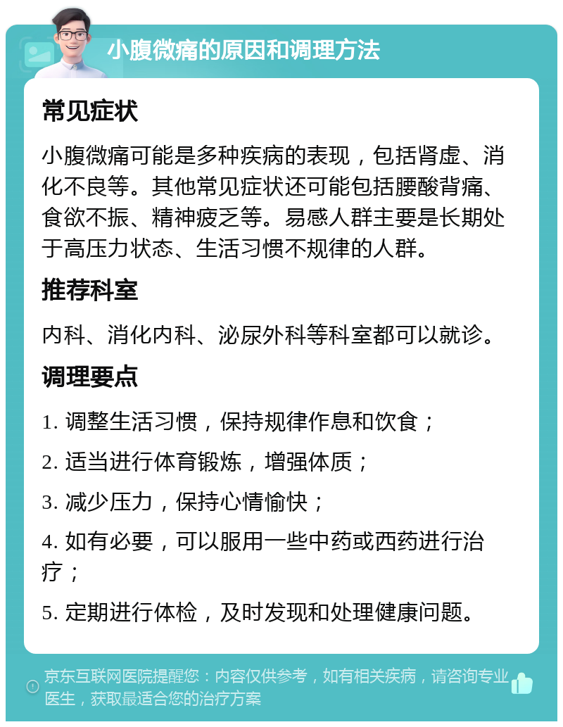 小腹微痛的原因和调理方法 常见症状 小腹微痛可能是多种疾病的表现，包括肾虚、消化不良等。其他常见症状还可能包括腰酸背痛、食欲不振、精神疲乏等。易感人群主要是长期处于高压力状态、生活习惯不规律的人群。 推荐科室 内科、消化内科、泌尿外科等科室都可以就诊。 调理要点 1. 调整生活习惯，保持规律作息和饮食； 2. 适当进行体育锻炼，增强体质； 3. 减少压力，保持心情愉快； 4. 如有必要，可以服用一些中药或西药进行治疗； 5. 定期进行体检，及时发现和处理健康问题。