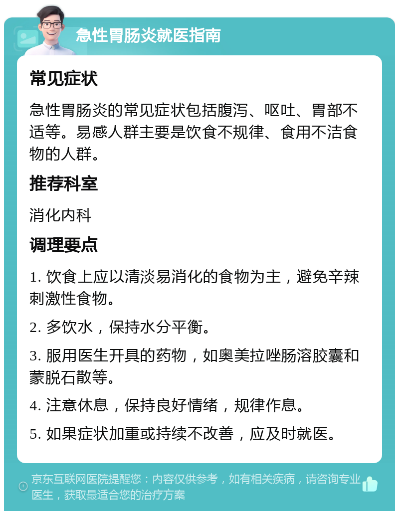 急性胃肠炎就医指南 常见症状 急性胃肠炎的常见症状包括腹泻、呕吐、胃部不适等。易感人群主要是饮食不规律、食用不洁食物的人群。 推荐科室 消化内科 调理要点 1. 饮食上应以清淡易消化的食物为主，避免辛辣刺激性食物。 2. 多饮水，保持水分平衡。 3. 服用医生开具的药物，如奥美拉唑肠溶胶囊和蒙脱石散等。 4. 注意休息，保持良好情绪，规律作息。 5. 如果症状加重或持续不改善，应及时就医。