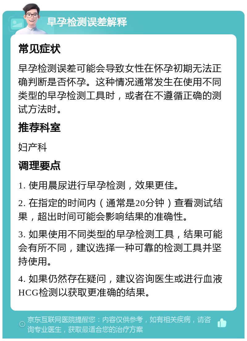 早孕检测误差解释 常见症状 早孕检测误差可能会导致女性在怀孕初期无法正确判断是否怀孕。这种情况通常发生在使用不同类型的早孕检测工具时，或者在不遵循正确的测试方法时。 推荐科室 妇产科 调理要点 1. 使用晨尿进行早孕检测，效果更佳。 2. 在指定的时间内（通常是20分钟）查看测试结果，超出时间可能会影响结果的准确性。 3. 如果使用不同类型的早孕检测工具，结果可能会有所不同，建议选择一种可靠的检测工具并坚持使用。 4. 如果仍然存在疑问，建议咨询医生或进行血液HCG检测以获取更准确的结果。