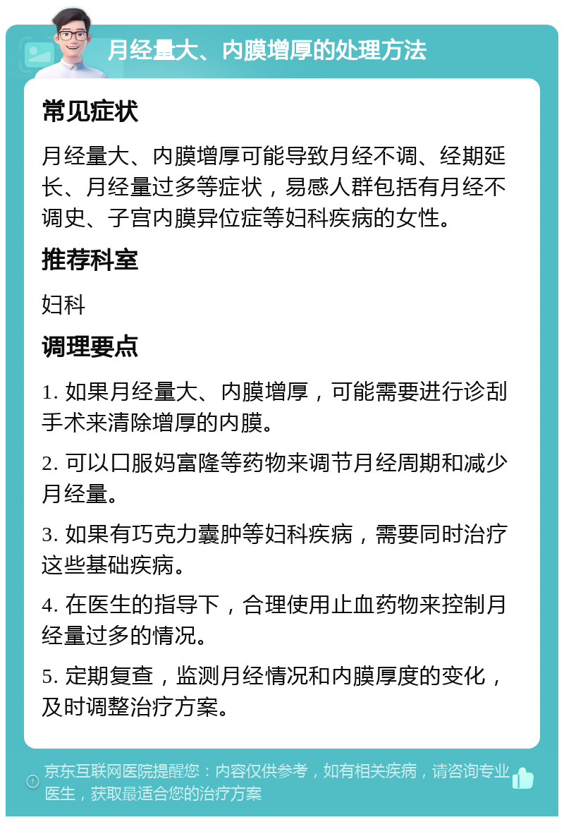 月经量大、内膜增厚的处理方法 常见症状 月经量大、内膜增厚可能导致月经不调、经期延长、月经量过多等症状，易感人群包括有月经不调史、子宫内膜异位症等妇科疾病的女性。 推荐科室 妇科 调理要点 1. 如果月经量大、内膜增厚，可能需要进行诊刮手术来清除增厚的内膜。 2. 可以口服妈富隆等药物来调节月经周期和减少月经量。 3. 如果有巧克力囊肿等妇科疾病，需要同时治疗这些基础疾病。 4. 在医生的指导下，合理使用止血药物来控制月经量过多的情况。 5. 定期复查，监测月经情况和内膜厚度的变化，及时调整治疗方案。