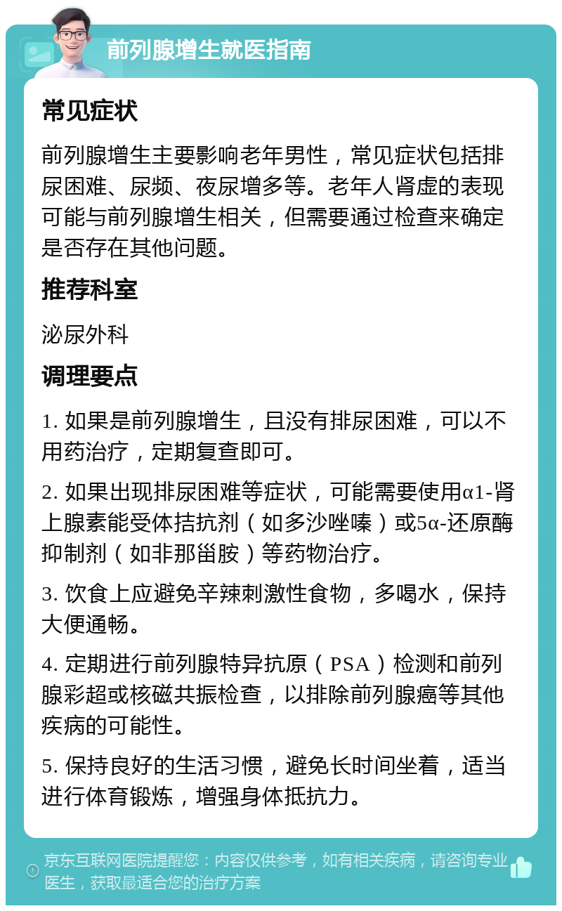 前列腺增生就医指南 常见症状 前列腺增生主要影响老年男性，常见症状包括排尿困难、尿频、夜尿增多等。老年人肾虚的表现可能与前列腺增生相关，但需要通过检查来确定是否存在其他问题。 推荐科室 泌尿外科 调理要点 1. 如果是前列腺增生，且没有排尿困难，可以不用药治疗，定期复查即可。 2. 如果出现排尿困难等症状，可能需要使用α1-肾上腺素能受体拮抗剂（如多沙唑嗪）或5α-还原酶抑制剂（如非那甾胺）等药物治疗。 3. 饮食上应避免辛辣刺激性食物，多喝水，保持大便通畅。 4. 定期进行前列腺特异抗原（PSA）检测和前列腺彩超或核磁共振检查，以排除前列腺癌等其他疾病的可能性。 5. 保持良好的生活习惯，避免长时间坐着，适当进行体育锻炼，增强身体抵抗力。