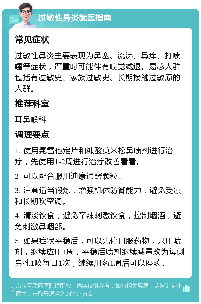 过敏性鼻炎就医指南 常见症状 过敏性鼻炎主要表现为鼻塞、流涕、鼻痒、打喷嚏等症状，严重时可能伴有嗅觉减退。易感人群包括有过敏史、家族过敏史、长期接触过敏原的人群。 推荐科室 耳鼻喉科 调理要点 1. 使用氯雷他定片和糠酸莫米松鼻喷剂进行治疗，先使用1-2周进行治疗改善看看。 2. 可以配合服用迪康通窍颗粒。 3. 注意适当锻炼，增强机体防御能力，避免受凉和长期吹空调。 4. 清淡饮食，避免辛辣刺激饮食，控制烟酒，避免刺激鼻咽部。 5. 如果症状平稳后，可以先停口服药物，只用喷剂，继续应用1周，平稳后喷剂继续减量改为每侧鼻孔1喷每日1次，继续用药1周后可以停药。