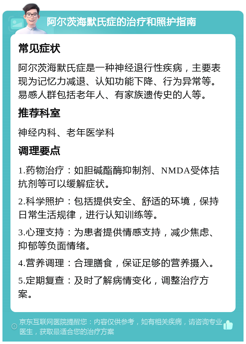 阿尔茨海默氏症的治疗和照护指南 常见症状 阿尔茨海默氏症是一种神经退行性疾病，主要表现为记忆力减退、认知功能下降、行为异常等。易感人群包括老年人、有家族遗传史的人等。 推荐科室 神经内科、老年医学科 调理要点 1.药物治疗：如胆碱酯酶抑制剂、NMDA受体拮抗剂等可以缓解症状。 2.科学照护：包括提供安全、舒适的环境，保持日常生活规律，进行认知训练等。 3.心理支持：为患者提供情感支持，减少焦虑、抑郁等负面情绪。 4.营养调理：合理膳食，保证足够的营养摄入。 5.定期复查：及时了解病情变化，调整治疗方案。