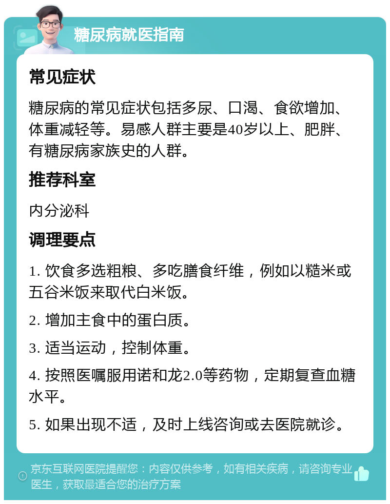 糖尿病就医指南 常见症状 糖尿病的常见症状包括多尿、口渴、食欲增加、体重减轻等。易感人群主要是40岁以上、肥胖、有糖尿病家族史的人群。 推荐科室 内分泌科 调理要点 1. 饮食多选粗粮、多吃膳食纤维，例如以糙米或五谷米饭来取代白米饭。 2. 增加主食中的蛋白质。 3. 适当运动，控制体重。 4. 按照医嘱服用诺和龙2.0等药物，定期复查血糖水平。 5. 如果出现不适，及时上线咨询或去医院就诊。