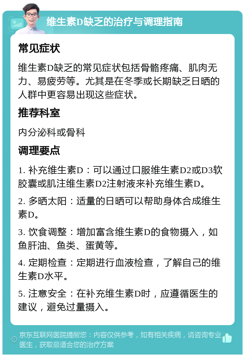 维生素D缺乏的治疗与调理指南 常见症状 维生素D缺乏的常见症状包括骨骼疼痛、肌肉无力、易疲劳等。尤其是在冬季或长期缺乏日晒的人群中更容易出现这些症状。 推荐科室 内分泌科或骨科 调理要点 1. 补充维生素D：可以通过口服维生素D2或D3软胶囊或肌注维生素D2注射液来补充维生素D。 2. 多晒太阳：适量的日晒可以帮助身体合成维生素D。 3. 饮食调整：增加富含维生素D的食物摄入，如鱼肝油、鱼类、蛋黄等。 4. 定期检查：定期进行血液检查，了解自己的维生素D水平。 5. 注意安全：在补充维生素D时，应遵循医生的建议，避免过量摄入。