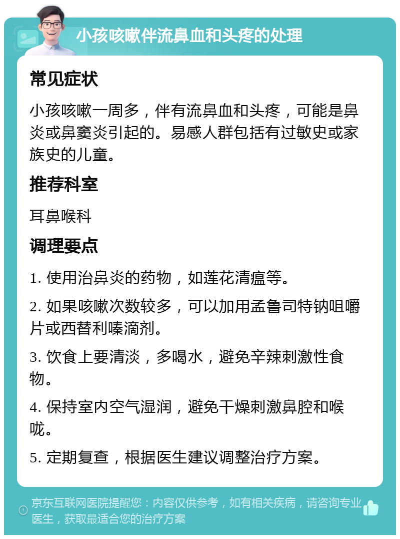 小孩咳嗽伴流鼻血和头疼的处理 常见症状 小孩咳嗽一周多，伴有流鼻血和头疼，可能是鼻炎或鼻窦炎引起的。易感人群包括有过敏史或家族史的儿童。 推荐科室 耳鼻喉科 调理要点 1. 使用治鼻炎的药物，如莲花清瘟等。 2. 如果咳嗽次数较多，可以加用孟鲁司特钠咀嚼片或西替利嗪滴剂。 3. 饮食上要清淡，多喝水，避免辛辣刺激性食物。 4. 保持室内空气湿润，避免干燥刺激鼻腔和喉咙。 5. 定期复查，根据医生建议调整治疗方案。