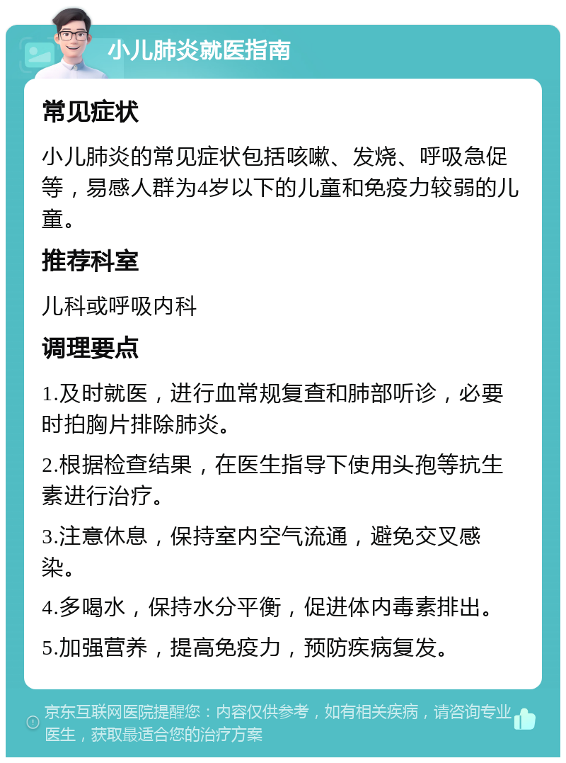 小儿肺炎就医指南 常见症状 小儿肺炎的常见症状包括咳嗽、发烧、呼吸急促等，易感人群为4岁以下的儿童和免疫力较弱的儿童。 推荐科室 儿科或呼吸内科 调理要点 1.及时就医，进行血常规复查和肺部听诊，必要时拍胸片排除肺炎。 2.根据检查结果，在医生指导下使用头孢等抗生素进行治疗。 3.注意休息，保持室内空气流通，避免交叉感染。 4.多喝水，保持水分平衡，促进体内毒素排出。 5.加强营养，提高免疫力，预防疾病复发。