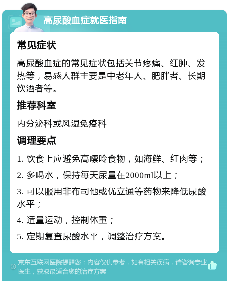 高尿酸血症就医指南 常见症状 高尿酸血症的常见症状包括关节疼痛、红肿、发热等，易感人群主要是中老年人、肥胖者、长期饮酒者等。 推荐科室 内分泌科或风湿免疫科 调理要点 1. 饮食上应避免高嘌呤食物，如海鲜、红肉等； 2. 多喝水，保持每天尿量在2000ml以上； 3. 可以服用非布司他或优立通等药物来降低尿酸水平； 4. 适量运动，控制体重； 5. 定期复查尿酸水平，调整治疗方案。