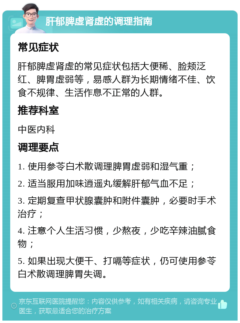 肝郁脾虚肾虚的调理指南 常见症状 肝郁脾虚肾虚的常见症状包括大便稀、脸颊泛红、脾胃虚弱等，易感人群为长期情绪不佳、饮食不规律、生活作息不正常的人群。 推荐科室 中医内科 调理要点 1. 使用参苓白术散调理脾胃虚弱和湿气重； 2. 适当服用加味逍遥丸缓解肝郁气血不足； 3. 定期复查甲状腺囊肿和附件囊肿，必要时手术治疗； 4. 注意个人生活习惯，少熬夜，少吃辛辣油腻食物； 5. 如果出现大便干、打嗝等症状，仍可使用参苓白术散调理脾胃失调。