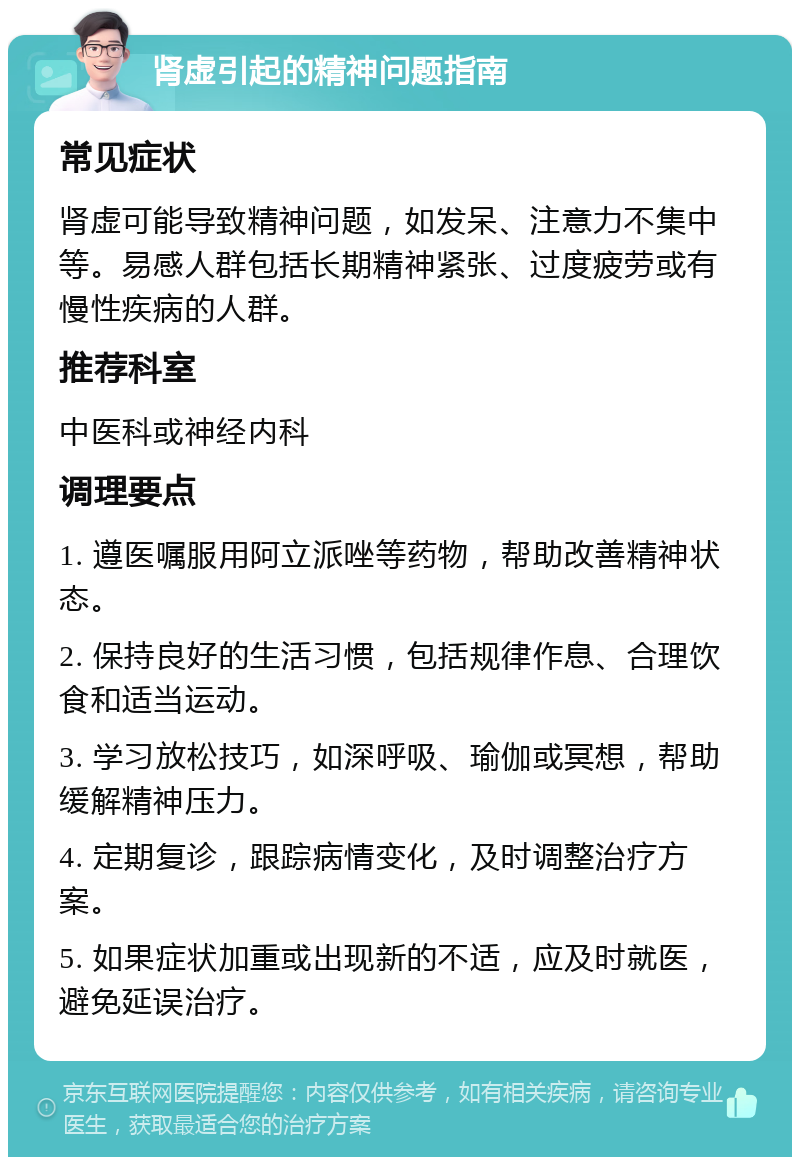 肾虚引起的精神问题指南 常见症状 肾虚可能导致精神问题，如发呆、注意力不集中等。易感人群包括长期精神紧张、过度疲劳或有慢性疾病的人群。 推荐科室 中医科或神经内科 调理要点 1. 遵医嘱服用阿立派唑等药物，帮助改善精神状态。 2. 保持良好的生活习惯，包括规律作息、合理饮食和适当运动。 3. 学习放松技巧，如深呼吸、瑜伽或冥想，帮助缓解精神压力。 4. 定期复诊，跟踪病情变化，及时调整治疗方案。 5. 如果症状加重或出现新的不适，应及时就医，避免延误治疗。