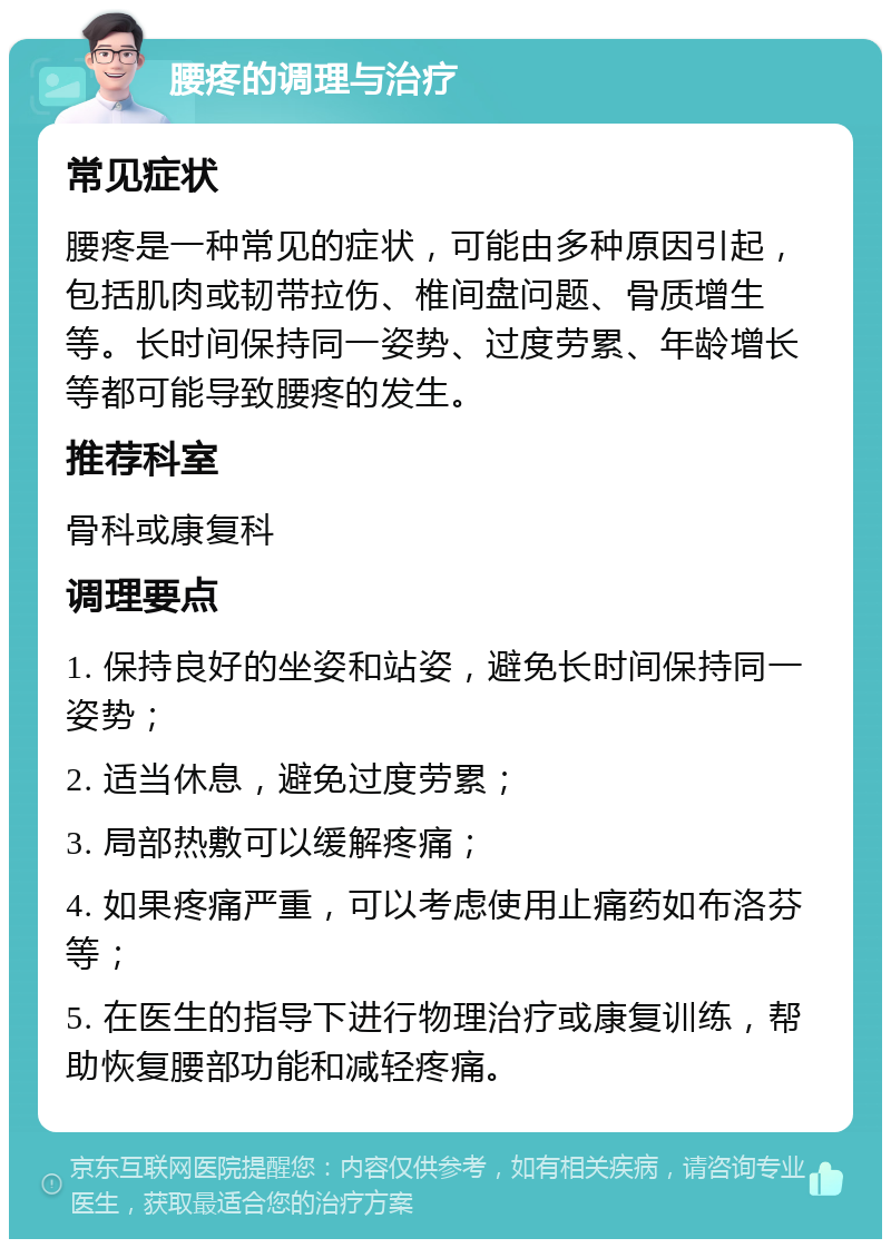 腰疼的调理与治疗 常见症状 腰疼是一种常见的症状，可能由多种原因引起，包括肌肉或韧带拉伤、椎间盘问题、骨质增生等。长时间保持同一姿势、过度劳累、年龄增长等都可能导致腰疼的发生。 推荐科室 骨科或康复科 调理要点 1. 保持良好的坐姿和站姿，避免长时间保持同一姿势； 2. 适当休息，避免过度劳累； 3. 局部热敷可以缓解疼痛； 4. 如果疼痛严重，可以考虑使用止痛药如布洛芬等； 5. 在医生的指导下进行物理治疗或康复训练，帮助恢复腰部功能和减轻疼痛。