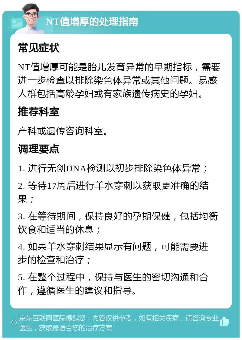 NT值增厚的处理指南 常见症状 NT值增厚可能是胎儿发育异常的早期指标，需要进一步检查以排除染色体异常或其他问题。易感人群包括高龄孕妇或有家族遗传病史的孕妇。 推荐科室 产科或遗传咨询科室。 调理要点 1. 进行无创DNA检测以初步排除染色体异常； 2. 等待17周后进行羊水穿刺以获取更准确的结果； 3. 在等待期间，保持良好的孕期保健，包括均衡饮食和适当的休息； 4. 如果羊水穿刺结果显示有问题，可能需要进一步的检查和治疗； 5. 在整个过程中，保持与医生的密切沟通和合作，遵循医生的建议和指导。