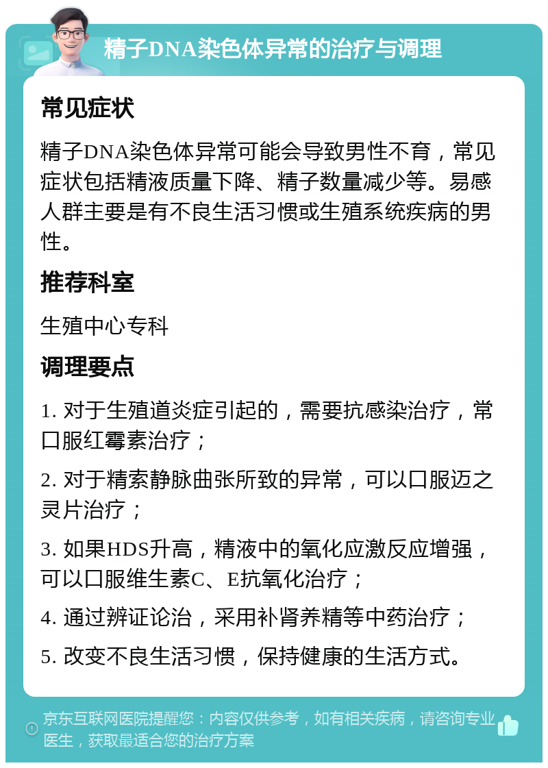 精子DNA染色体异常的治疗与调理 常见症状 精子DNA染色体异常可能会导致男性不育，常见症状包括精液质量下降、精子数量减少等。易感人群主要是有不良生活习惯或生殖系统疾病的男性。 推荐科室 生殖中心专科 调理要点 1. 对于生殖道炎症引起的，需要抗感染治疗，常口服红霉素治疗； 2. 对于精索静脉曲张所致的异常，可以口服迈之灵片治疗； 3. 如果HDS升高，精液中的氧化应激反应增强，可以口服维生素C、E抗氧化治疗； 4. 通过辨证论治，采用补肾养精等中药治疗； 5. 改变不良生活习惯，保持健康的生活方式。