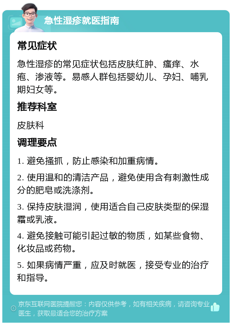 急性湿疹就医指南 常见症状 急性湿疹的常见症状包括皮肤红肿、瘙痒、水疱、渗液等。易感人群包括婴幼儿、孕妇、哺乳期妇女等。 推荐科室 皮肤科 调理要点 1. 避免搔抓，防止感染和加重病情。 2. 使用温和的清洁产品，避免使用含有刺激性成分的肥皂或洗涤剂。 3. 保持皮肤湿润，使用适合自己皮肤类型的保湿霜或乳液。 4. 避免接触可能引起过敏的物质，如某些食物、化妆品或药物。 5. 如果病情严重，应及时就医，接受专业的治疗和指导。