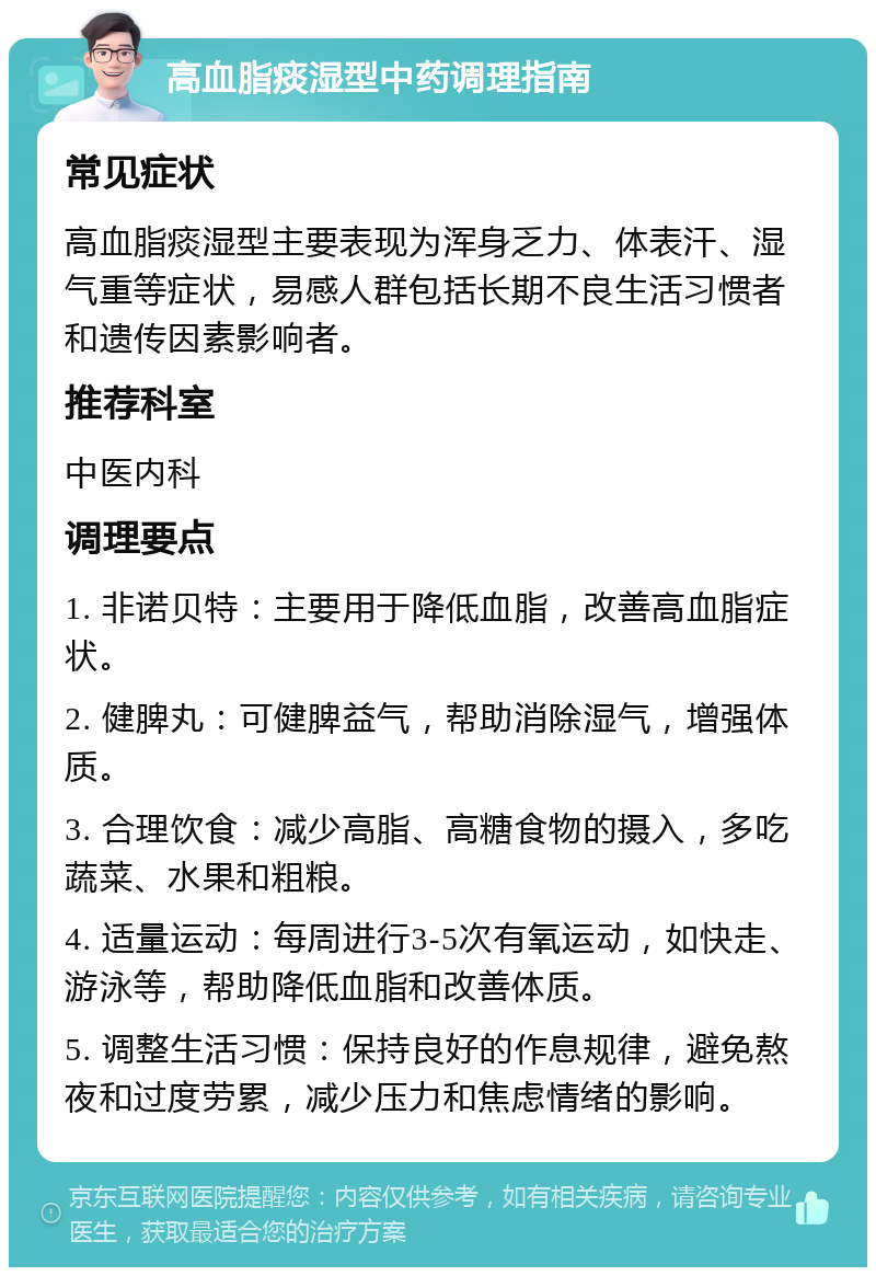 高血脂痰湿型中药调理指南 常见症状 高血脂痰湿型主要表现为浑身乏力、体表汗、湿气重等症状，易感人群包括长期不良生活习惯者和遗传因素影响者。 推荐科室 中医内科 调理要点 1. 非诺贝特：主要用于降低血脂，改善高血脂症状。 2. 健脾丸：可健脾益气，帮助消除湿气，增强体质。 3. 合理饮食：减少高脂、高糖食物的摄入，多吃蔬菜、水果和粗粮。 4. 适量运动：每周进行3-5次有氧运动，如快走、游泳等，帮助降低血脂和改善体质。 5. 调整生活习惯：保持良好的作息规律，避免熬夜和过度劳累，减少压力和焦虑情绪的影响。