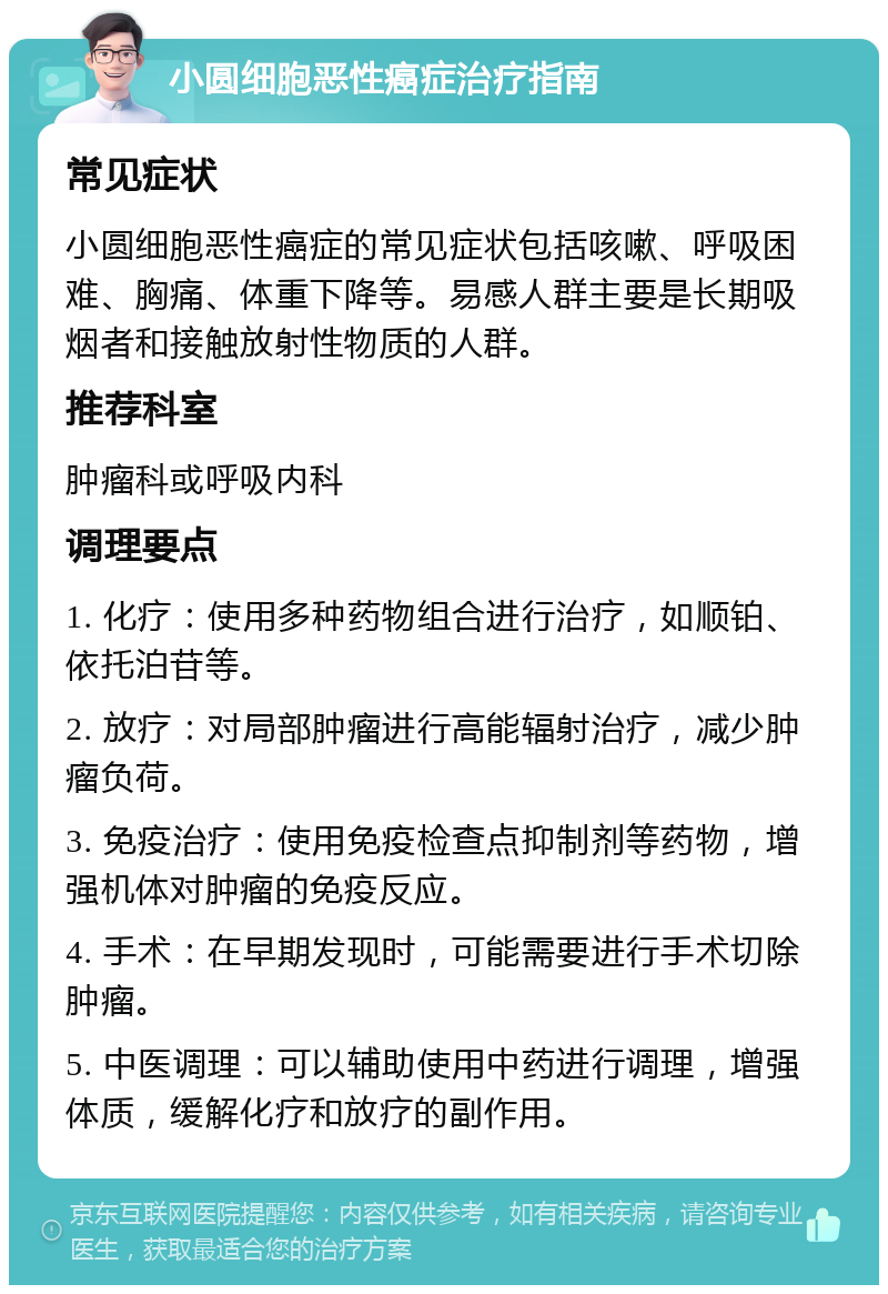 小圆细胞恶性癌症治疗指南 常见症状 小圆细胞恶性癌症的常见症状包括咳嗽、呼吸困难、胸痛、体重下降等。易感人群主要是长期吸烟者和接触放射性物质的人群。 推荐科室 肿瘤科或呼吸内科 调理要点 1. 化疗：使用多种药物组合进行治疗，如顺铂、依托泊苷等。 2. 放疗：对局部肿瘤进行高能辐射治疗，减少肿瘤负荷。 3. 免疫治疗：使用免疫检查点抑制剂等药物，增强机体对肿瘤的免疫反应。 4. 手术：在早期发现时，可能需要进行手术切除肿瘤。 5. 中医调理：可以辅助使用中药进行调理，增强体质，缓解化疗和放疗的副作用。