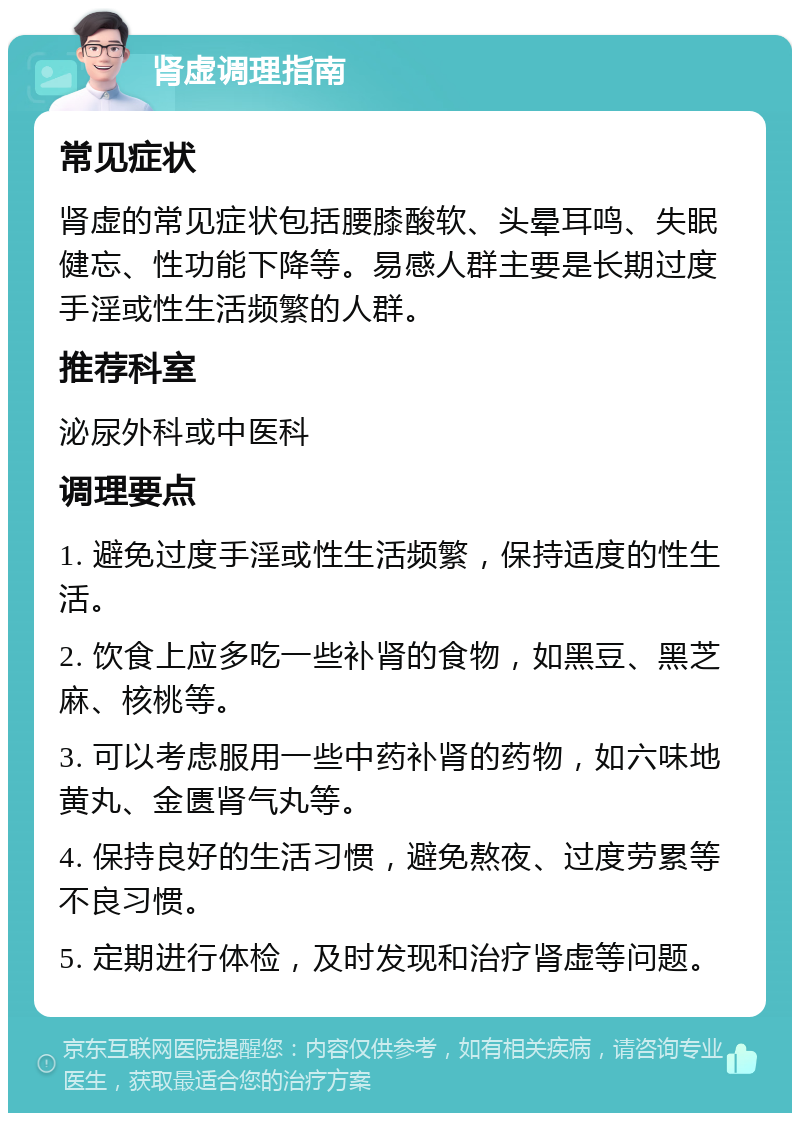 肾虚调理指南 常见症状 肾虚的常见症状包括腰膝酸软、头晕耳鸣、失眠健忘、性功能下降等。易感人群主要是长期过度手淫或性生活频繁的人群。 推荐科室 泌尿外科或中医科 调理要点 1. 避免过度手淫或性生活频繁，保持适度的性生活。 2. 饮食上应多吃一些补肾的食物，如黑豆、黑芝麻、核桃等。 3. 可以考虑服用一些中药补肾的药物，如六味地黄丸、金匮肾气丸等。 4. 保持良好的生活习惯，避免熬夜、过度劳累等不良习惯。 5. 定期进行体检，及时发现和治疗肾虚等问题。