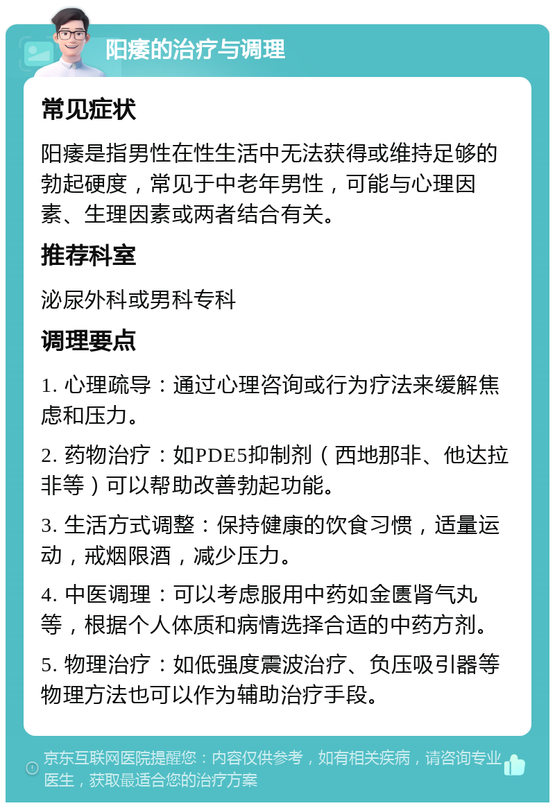 阳痿的治疗与调理 常见症状 阳痿是指男性在性生活中无法获得或维持足够的勃起硬度，常见于中老年男性，可能与心理因素、生理因素或两者结合有关。 推荐科室 泌尿外科或男科专科 调理要点 1. 心理疏导：通过心理咨询或行为疗法来缓解焦虑和压力。 2. 药物治疗：如PDE5抑制剂（西地那非、他达拉非等）可以帮助改善勃起功能。 3. 生活方式调整：保持健康的饮食习惯，适量运动，戒烟限酒，减少压力。 4. 中医调理：可以考虑服用中药如金匮肾气丸等，根据个人体质和病情选择合适的中药方剂。 5. 物理治疗：如低强度震波治疗、负压吸引器等物理方法也可以作为辅助治疗手段。