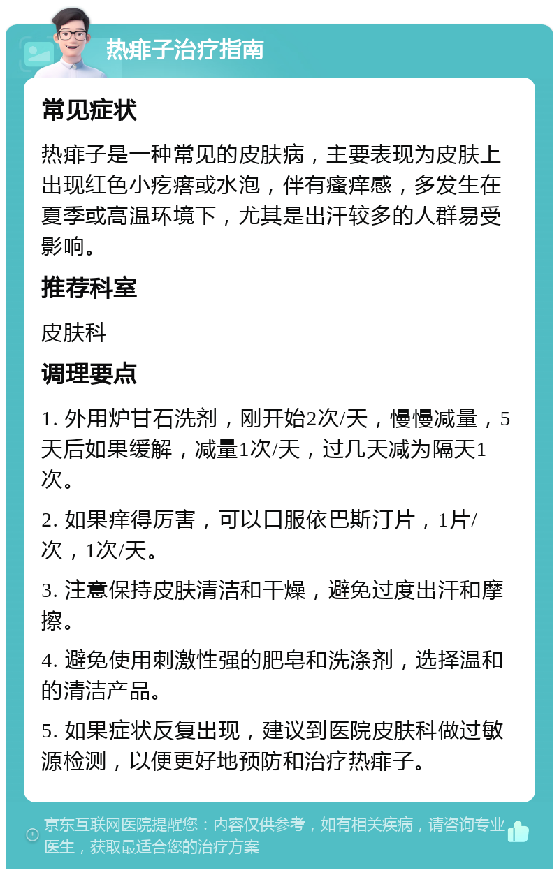 热痱子治疗指南 常见症状 热痱子是一种常见的皮肤病，主要表现为皮肤上出现红色小疙瘩或水泡，伴有瘙痒感，多发生在夏季或高温环境下，尤其是出汗较多的人群易受影响。 推荐科室 皮肤科 调理要点 1. 外用炉甘石洗剂，刚开始2次/天，慢慢减量，5天后如果缓解，减量1次/天，过几天减为隔天1次。 2. 如果痒得厉害，可以口服依巴斯汀片，1片/次，1次/天。 3. 注意保持皮肤清洁和干燥，避免过度出汗和摩擦。 4. 避免使用刺激性强的肥皂和洗涤剂，选择温和的清洁产品。 5. 如果症状反复出现，建议到医院皮肤科做过敏源检测，以便更好地预防和治疗热痱子。