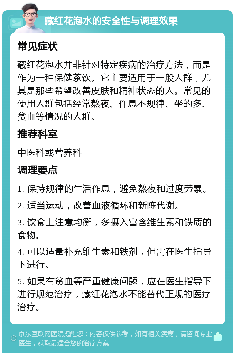 藏红花泡水的安全性与调理效果 常见症状 藏红花泡水并非针对特定疾病的治疗方法，而是作为一种保健茶饮。它主要适用于一般人群，尤其是那些希望改善皮肤和精神状态的人。常见的使用人群包括经常熬夜、作息不规律、坐的多、贫血等情况的人群。 推荐科室 中医科或营养科 调理要点 1. 保持规律的生活作息，避免熬夜和过度劳累。 2. 适当运动，改善血液循环和新陈代谢。 3. 饮食上注意均衡，多摄入富含维生素和铁质的食物。 4. 可以适量补充维生素和铁剂，但需在医生指导下进行。 5. 如果有贫血等严重健康问题，应在医生指导下进行规范治疗，藏红花泡水不能替代正规的医疗治疗。