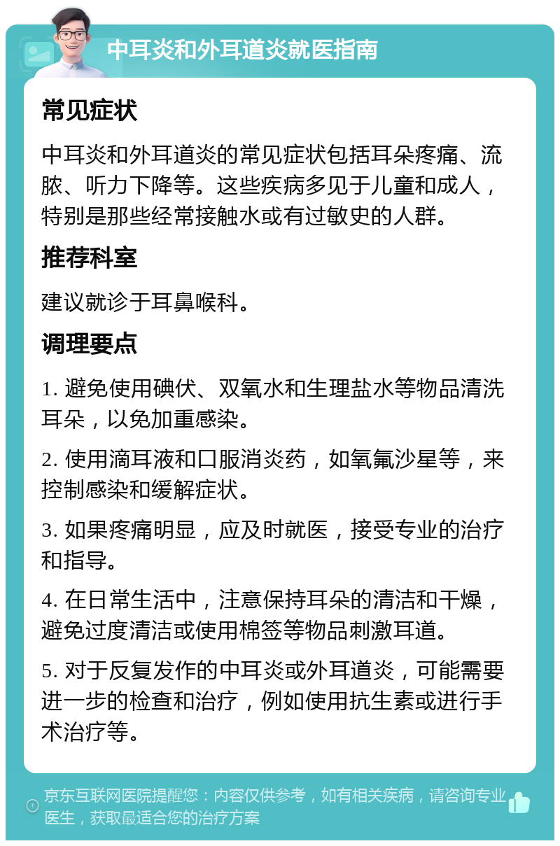 中耳炎和外耳道炎就医指南 常见症状 中耳炎和外耳道炎的常见症状包括耳朵疼痛、流脓、听力下降等。这些疾病多见于儿童和成人，特别是那些经常接触水或有过敏史的人群。 推荐科室 建议就诊于耳鼻喉科。 调理要点 1. 避免使用碘伏、双氧水和生理盐水等物品清洗耳朵，以免加重感染。 2. 使用滴耳液和口服消炎药，如氧氟沙星等，来控制感染和缓解症状。 3. 如果疼痛明显，应及时就医，接受专业的治疗和指导。 4. 在日常生活中，注意保持耳朵的清洁和干燥，避免过度清洁或使用棉签等物品刺激耳道。 5. 对于反复发作的中耳炎或外耳道炎，可能需要进一步的检查和治疗，例如使用抗生素或进行手术治疗等。