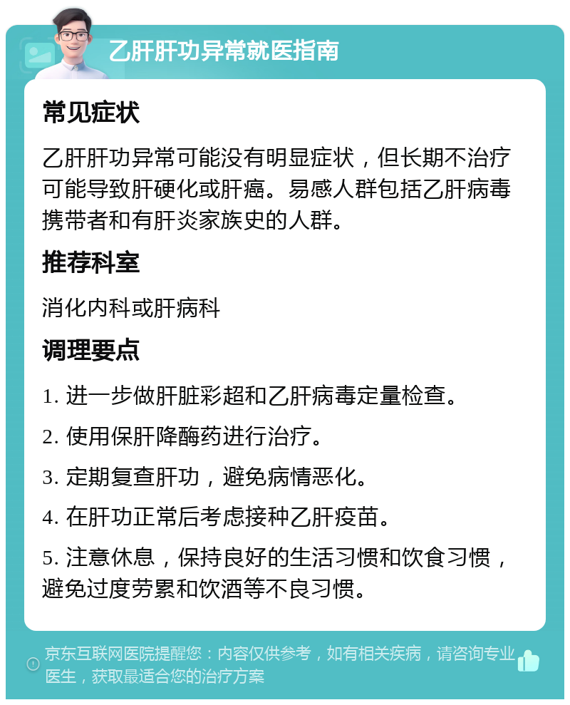 乙肝肝功异常就医指南 常见症状 乙肝肝功异常可能没有明显症状，但长期不治疗可能导致肝硬化或肝癌。易感人群包括乙肝病毒携带者和有肝炎家族史的人群。 推荐科室 消化内科或肝病科 调理要点 1. 进一步做肝脏彩超和乙肝病毒定量检查。 2. 使用保肝降酶药进行治疗。 3. 定期复查肝功，避免病情恶化。 4. 在肝功正常后考虑接种乙肝疫苗。 5. 注意休息，保持良好的生活习惯和饮食习惯，避免过度劳累和饮酒等不良习惯。