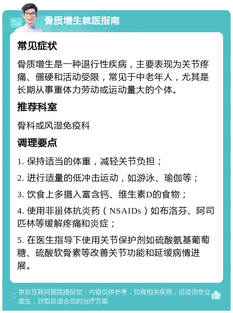 骨质增生就医指南 常见症状 骨质增生是一种退行性疾病，主要表现为关节疼痛、僵硬和活动受限，常见于中老年人，尤其是长期从事重体力劳动或运动量大的个体。 推荐科室 骨科或风湿免疫科 调理要点 1. 保持适当的体重，减轻关节负担； 2. 进行适量的低冲击运动，如游泳、瑜伽等； 3. 饮食上多摄入富含钙、维生素D的食物； 4. 使用非甾体抗炎药（NSAIDs）如布洛芬、阿司匹林等缓解疼痛和炎症； 5. 在医生指导下使用关节保护剂如硫酸氨基葡萄糖、硫酸软骨素等改善关节功能和延缓病情进展。