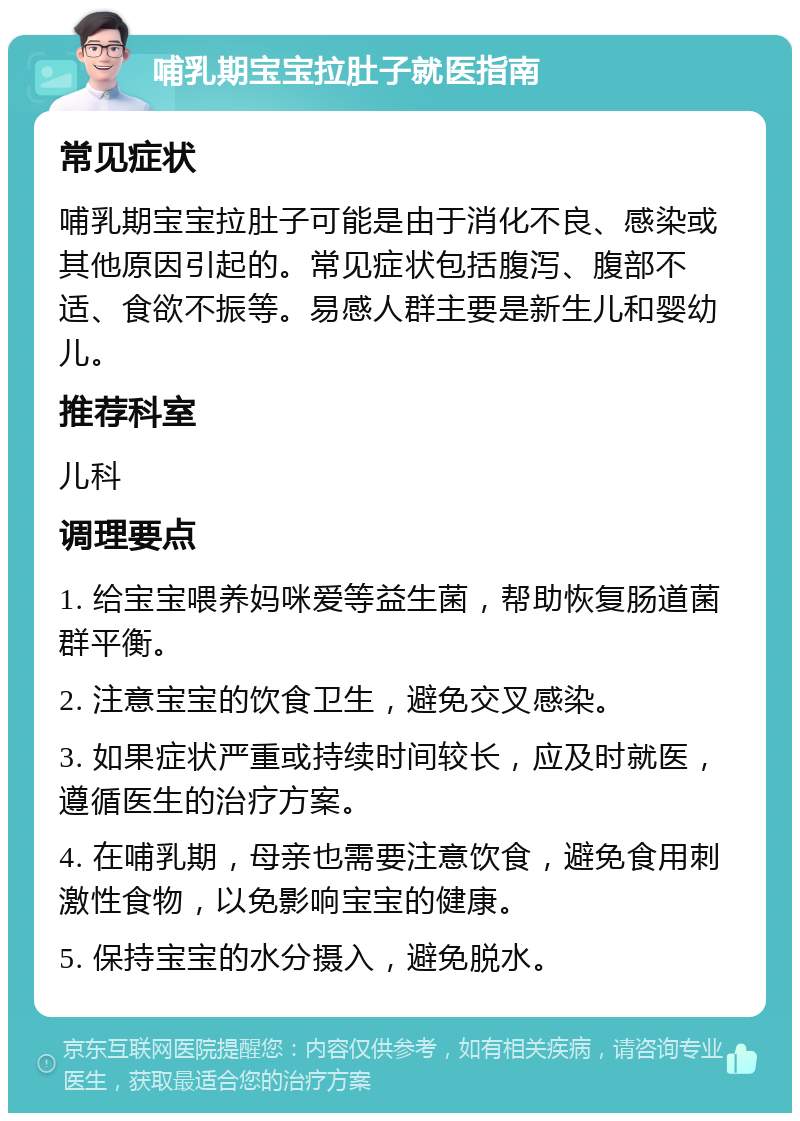 哺乳期宝宝拉肚子就医指南 常见症状 哺乳期宝宝拉肚子可能是由于消化不良、感染或其他原因引起的。常见症状包括腹泻、腹部不适、食欲不振等。易感人群主要是新生儿和婴幼儿。 推荐科室 儿科 调理要点 1. 给宝宝喂养妈咪爱等益生菌，帮助恢复肠道菌群平衡。 2. 注意宝宝的饮食卫生，避免交叉感染。 3. 如果症状严重或持续时间较长，应及时就医，遵循医生的治疗方案。 4. 在哺乳期，母亲也需要注意饮食，避免食用刺激性食物，以免影响宝宝的健康。 5. 保持宝宝的水分摄入，避免脱水。