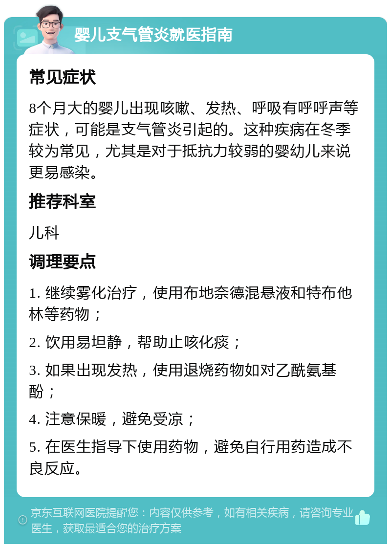 婴儿支气管炎就医指南 常见症状 8个月大的婴儿出现咳嗽、发热、呼吸有呼呼声等症状，可能是支气管炎引起的。这种疾病在冬季较为常见，尤其是对于抵抗力较弱的婴幼儿来说更易感染。 推荐科室 儿科 调理要点 1. 继续雾化治疗，使用布地奈德混悬液和特布他林等药物； 2. 饮用易坦静，帮助止咳化痰； 3. 如果出现发热，使用退烧药物如对乙酰氨基酚； 4. 注意保暖，避免受凉； 5. 在医生指导下使用药物，避免自行用药造成不良反应。