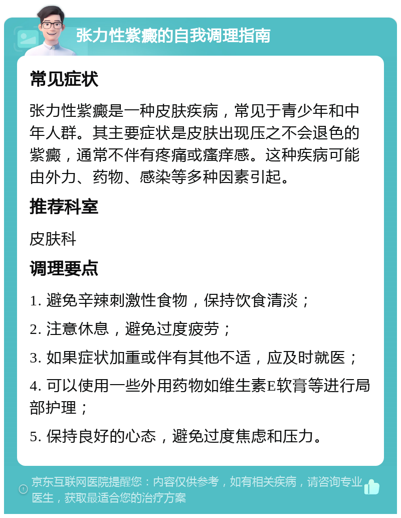 张力性紫癜的自我调理指南 常见症状 张力性紫癜是一种皮肤疾病，常见于青少年和中年人群。其主要症状是皮肤出现压之不会退色的紫癜，通常不伴有疼痛或瘙痒感。这种疾病可能由外力、药物、感染等多种因素引起。 推荐科室 皮肤科 调理要点 1. 避免辛辣刺激性食物，保持饮食清淡； 2. 注意休息，避免过度疲劳； 3. 如果症状加重或伴有其他不适，应及时就医； 4. 可以使用一些外用药物如维生素E软膏等进行局部护理； 5. 保持良好的心态，避免过度焦虑和压力。